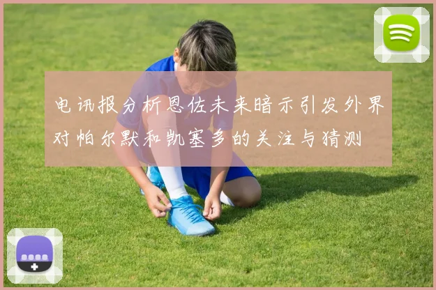 电讯报分析恩佐未来暗示引发外界对帕尔默和凯塞多的关注与猜测