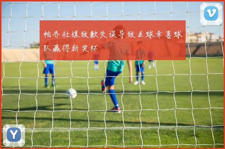 帕乔社媒致歉失误导致丢球幸喜球队赢得新奖杯