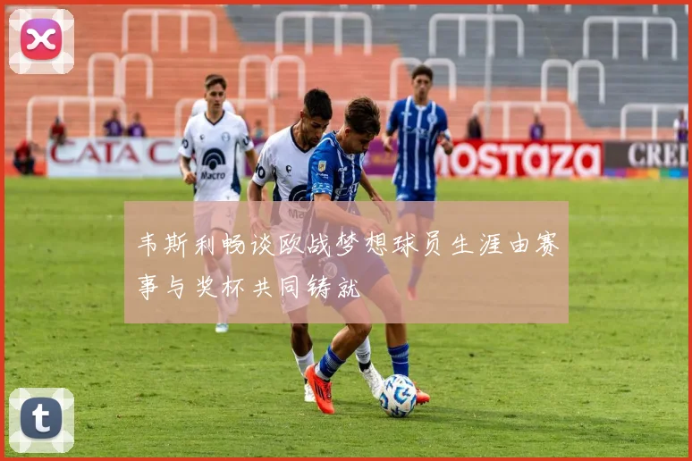 韦斯利畅谈欧战梦想球员生涯由赛事与奖杯共同铸就
