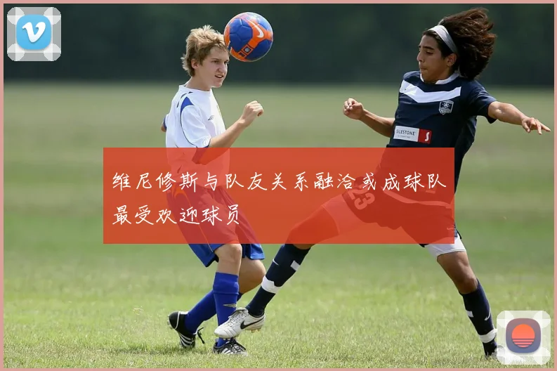 维尼修斯与队友关系融洽或成球队最受欢迎球员