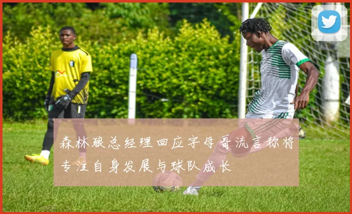 森林狼总经理回应字母哥流言称将专注自身发展与球队成长