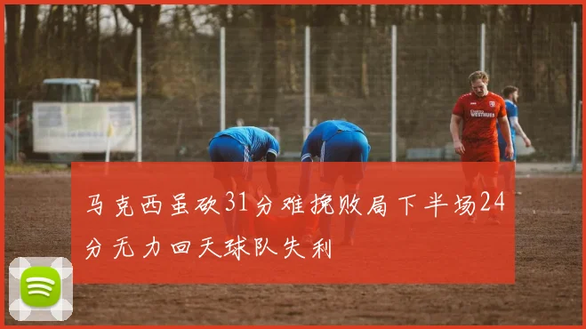 马克西虽砍31分难挽败局下半场24分无力回天球队失利