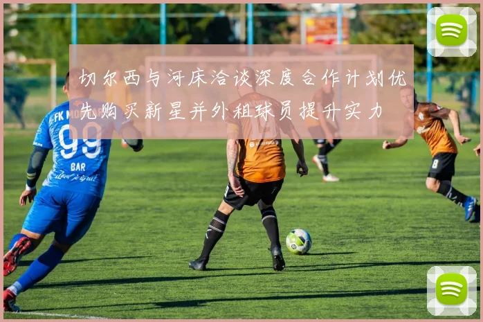 切尔西与河床洽谈深度合作计划优先购买新星并外租球员提升实力