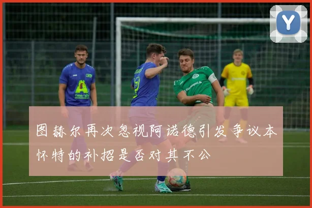 图赫尔再次忽视阿诺德引发争议本怀特的补招是否对其不公