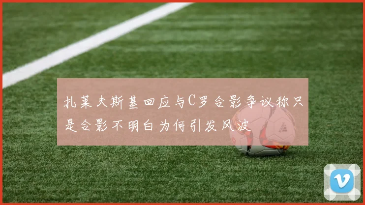 扎莱夫斯基回应与C罗合影争议称只是合影不明白为何引发风波