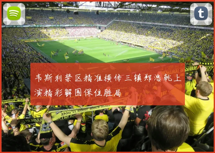 韦斯利禁区精准横传三镇郑浩乾上演精彩解围保住胜局