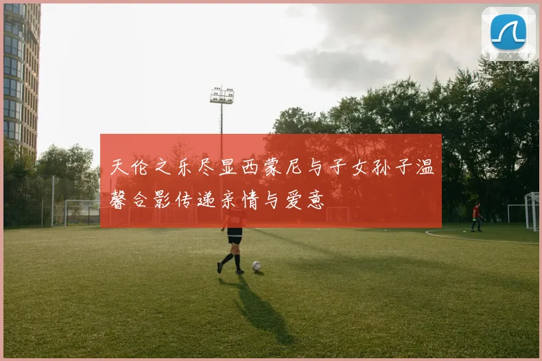 天伦之乐尽显西蒙尼与子女孙子温馨合影传递亲情与爱意
