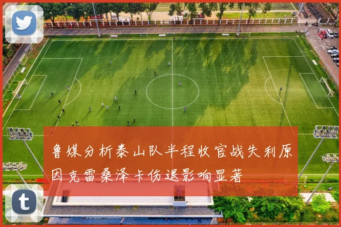 鲁媒分析泰山队半程收官战失利原因克雷桑泽卡伤退影响显著
