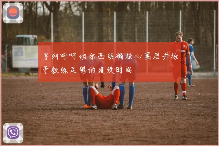 亨利呼吁切尔西明确核心圈层并给予教练足够的建设时间