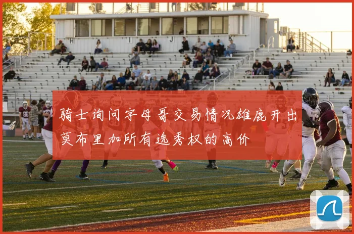 骑士询问字母哥交易情况雄鹿开出莫布里加所有选秀权的高价