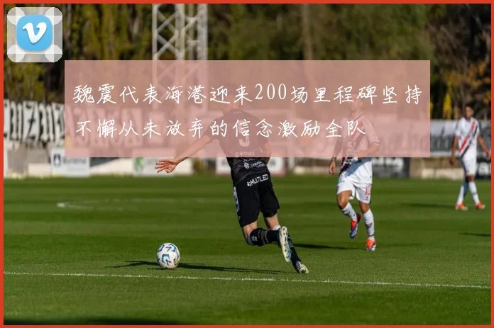 魏震代表海港迎来200场里程碑坚持不懈从未放弃的信念激励全队