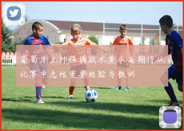 葡萄牙主帅强调战术要求高期待从比赛中总结重要经验与教训