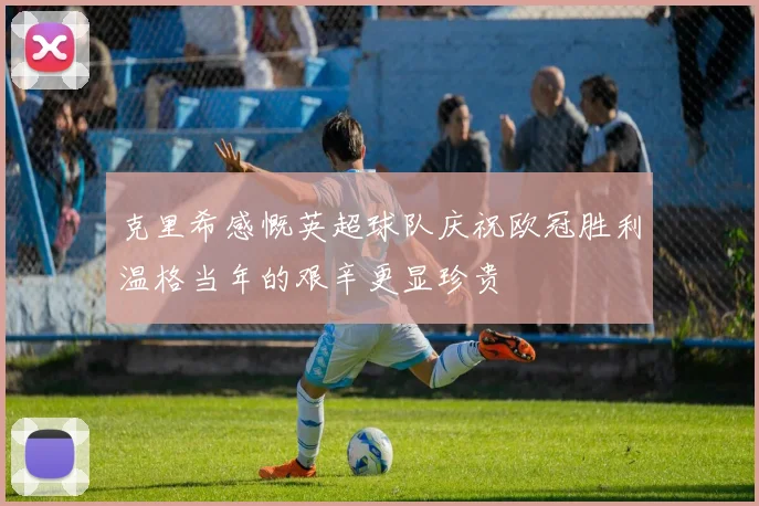 克里希感慨英超球队庆祝欧冠胜利温格当年的艰辛更显珍贵