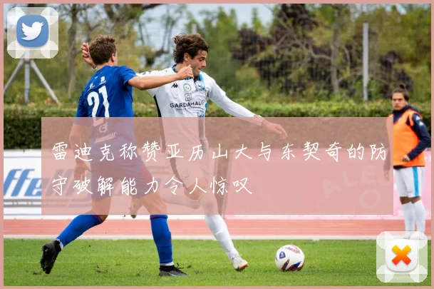 雷迪克称赞亚历山大与东契奇的防守破解能力令人惊叹