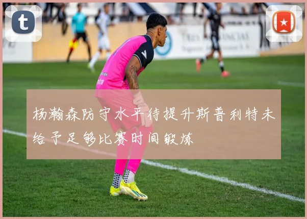 杨瀚森防守水平待提升斯普利特未给予足够比赛时间锻炼