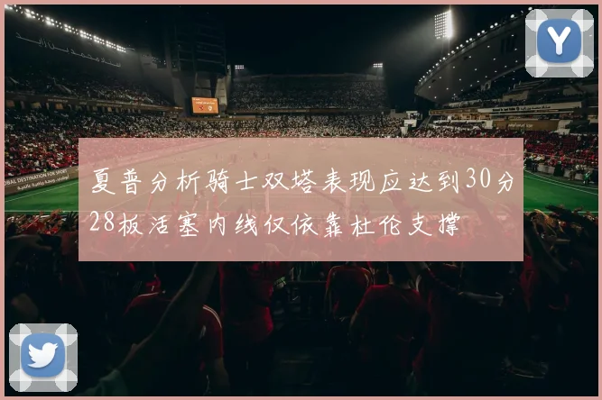 夏普分析骑士双塔表现应达到30分28板活塞内线仅依靠杜伦支撑