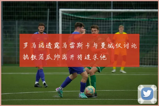 罗马诺透露马雷斯卡与曼城仅讨论执教若瓜帅离开将追求他